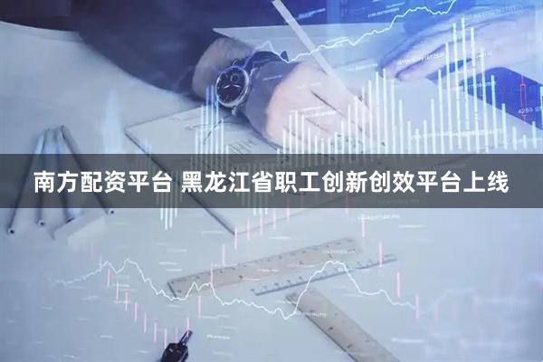南方配资平台 黑龙江省职工创新创效平台上线