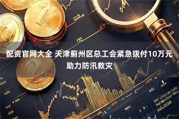 配资官网大全 天津蓟州区总工会紧急拨付10万元助力防汛救灾