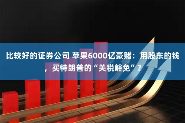 比较好的证券公司 苹果6000亿豪赌：用股东的钱，买特朗普的“关税豁免”？