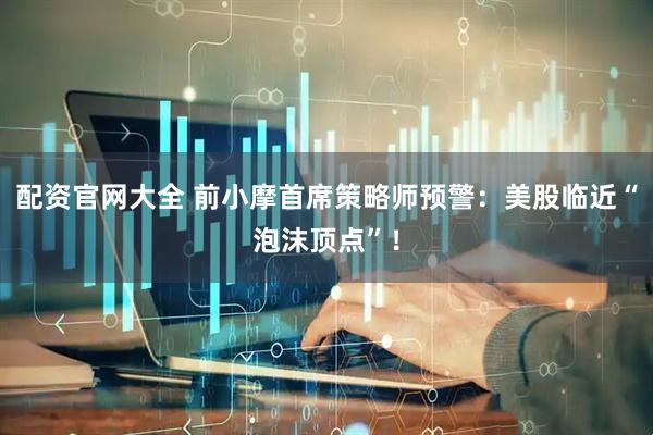 配资官网大全 前小摩首席策略师预警：美股临近“泡沫顶点”！