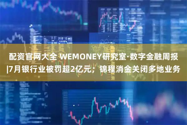 配资官网大全 WEMONEY研究室·数字金融周报|7月银行业被罚超2亿元；锦程消金关闭多地业务