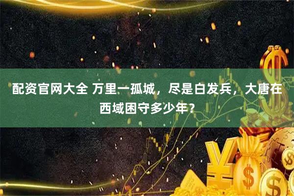 配资官网大全 万里一孤城，尽是白发兵，大唐在西域困守多少年？
