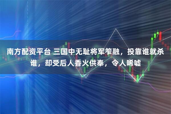 南方配资平台 三国中无耻将军笮融，投靠谁就杀谁，却受后人香火供奉，令人唏嘘