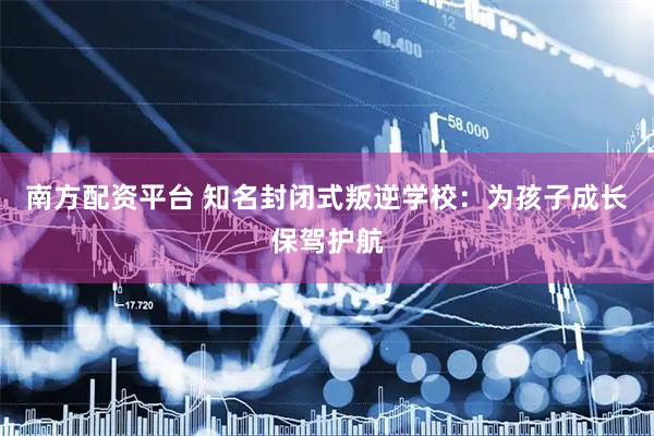 南方配资平台 知名封闭式叛逆学校：为孩子成长保驾护航