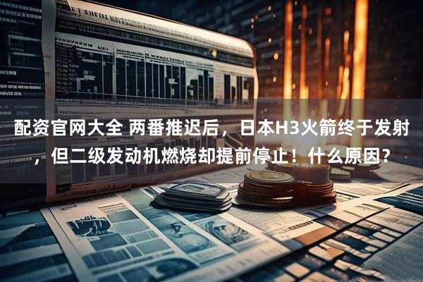 配资官网大全 两番推迟后，日本H3火箭终于发射，但二级发动机燃烧却提前停止！什么原因？