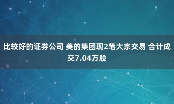 比较好的证券公司 美的集团现2笔大宗交易 合计成交7.04万股